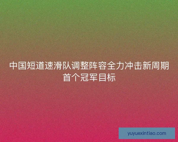 中国短道速滑队调整阵容全力冲击新周期首个冠军目标