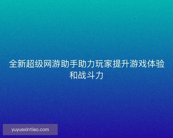全新超级网游助手助力玩家提升游戏体验和战斗力
