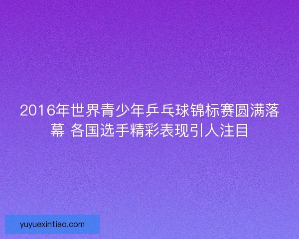 2016年世界青少年乒乓球锦标赛圆满落幕 各国选手精彩表现引人注目