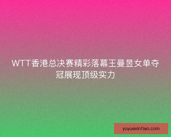 WTT香港总决赛精彩落幕王曼昱女单夺冠展现顶级实力