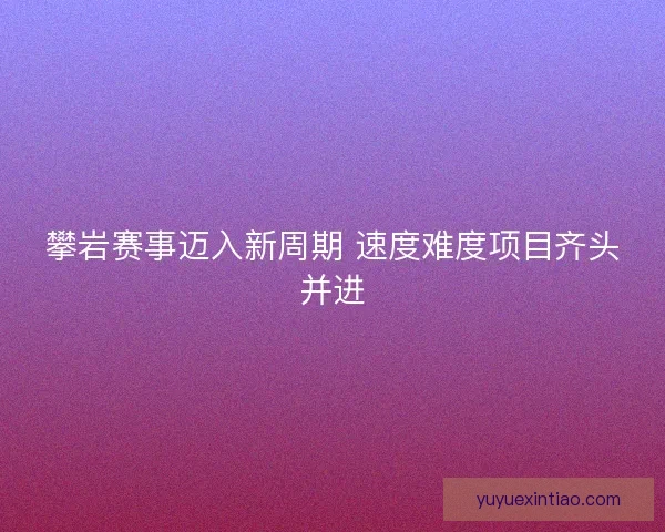 攀岩赛事迈入新周期 速度难度项目齐头并进