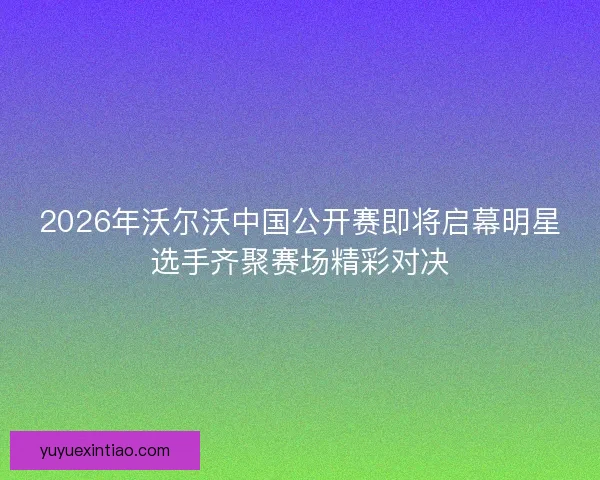 2026年沃尔沃中国公开赛即将启幕明星选手齐聚赛场精彩对决