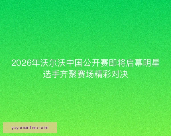 2026年沃尔沃中国公开赛即将启幕明星选手齐聚赛场精彩对决