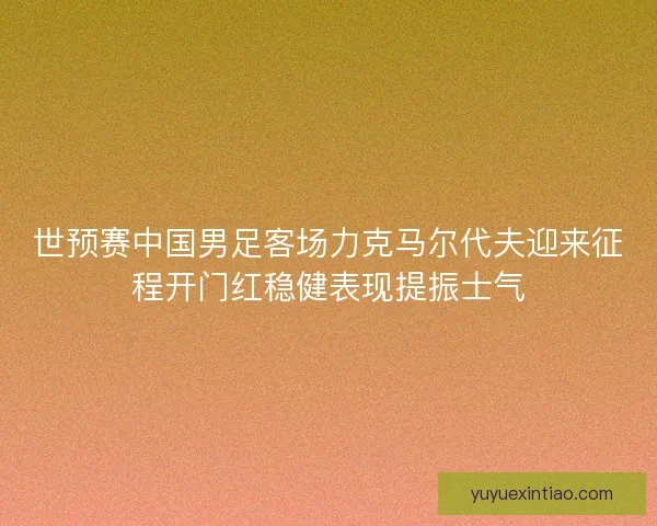 世预赛中国男足客场力克马尔代夫迎来征程开门红稳健表现提振士气