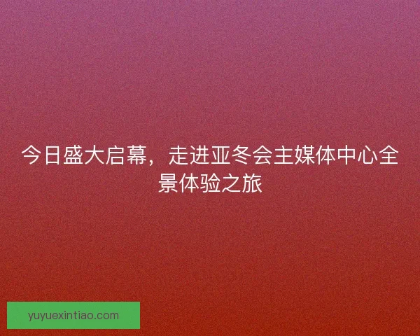 今日盛大启幕，走进亚冬会主媒体中心全景体验之旅